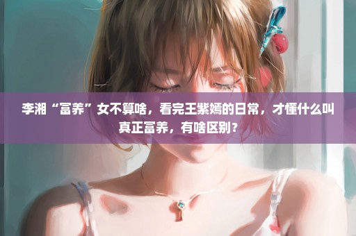 李湘“富养”女不算啥，看完王紫嫣的日常，才懂什么叫真正富养，有啥区别？