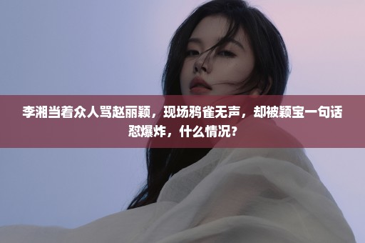 李湘当着众人骂赵丽颖，现场鸦雀无声，却被颖宝一句话怼爆炸，什么情况？