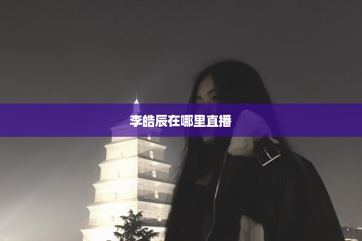 李皓辰在哪里直播