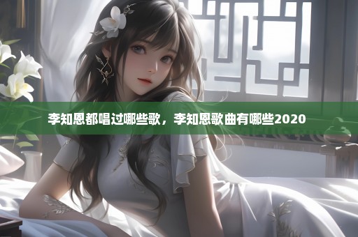李知恩都唱过哪些歌，李知恩歌曲有哪些2020 