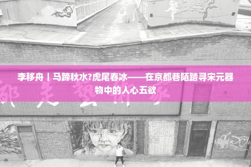 李移舟｜马蹄秋水?虎尾春冰——在京都巷陌踏寻宋元器物中的人心五欲