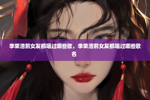 李荣浩前女友都唱过哪些歌，李荣浩前女友都唱过哪些歌名 