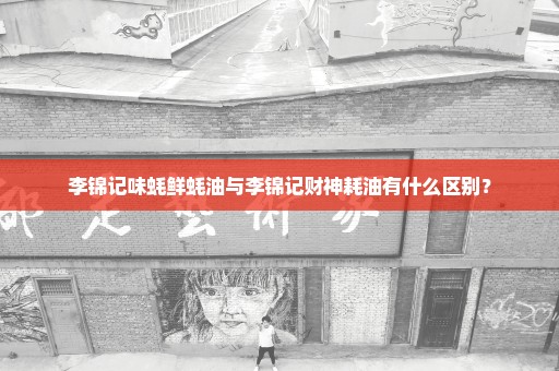 李锦记味蚝鲜蚝油与李锦记财神耗油有什么区别？