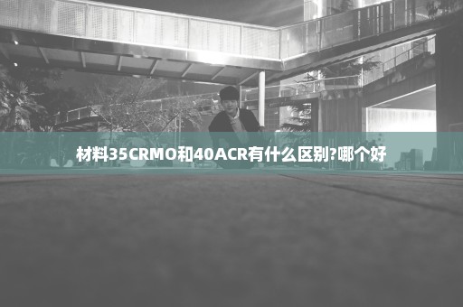 材料35CRMO和40ACR有什么区别?哪个好