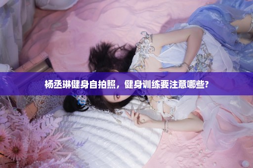杨丞琳健身自拍照，健身训练要注意哪些?