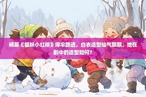 杨幂《狐妖小红娘》撑伞路透，白衣造型仙气飘飘，她在剧中的造型如何？