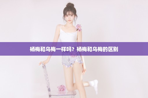 杨梅和乌梅一样吗？杨梅和乌梅的区别