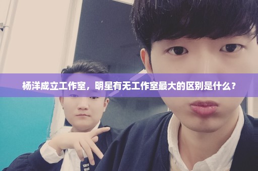 杨洋成立工作室，明星有无工作室最大的区别是什么？