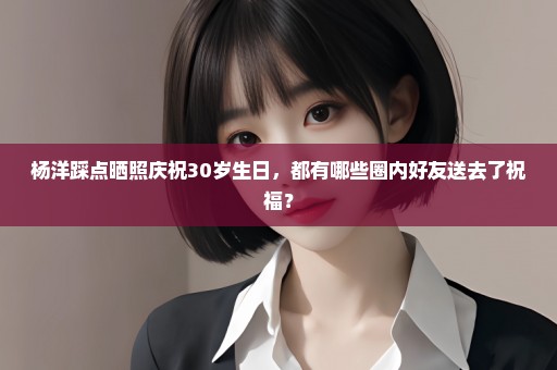 杨洋踩点晒照庆祝30岁生日，都有哪些圈内好友送去了祝福？