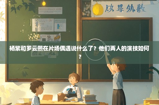 杨紫和罗云熙在片场偶遇说什么了？他们两人的演技如何？