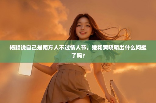 杨颖说自己是南方人不过情人节，她和黄晓明出什么问题了吗？