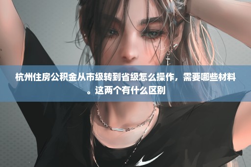 杭州住房公积金从市级转到省级怎么操作，需要哪些材料。这两个有什么区别