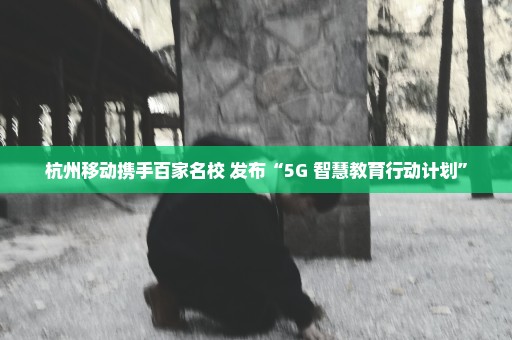 杭州移动携手百家名校 发布“5G+智慧教育行动计划”