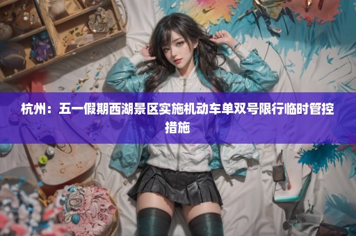 杭州：五一假期西湖景区实施机动车单双号限行临时管控措施