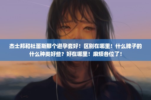 杰士邦和杜蕾斯那个避孕套好！区别在哪里！什么牌子的什么种类好些？好在哪里！麻烦各位了！