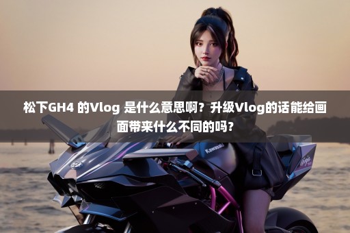 松下GH4 的Vlog 是什么意思啊？升级Vlog的话能给画面带来什么不同的吗？