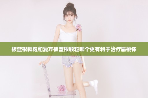 板蓝根颗粒和复方板蓝根颗粒哪个更有利于治疗扁桃体