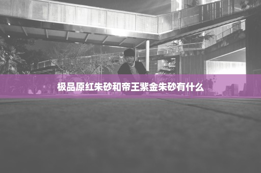 极品原红朱砂和帝王紫金朱砂有什么