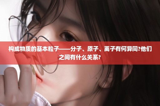 构成物质的基本粒子——分子、原子、离子有何异同?他们之间有什么关系?