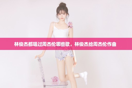 林俊杰都唱过周杰伦哪些歌，林俊杰给周杰伦作曲 