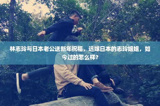 林志玲与日本老公送新年祝福，远嫁日本的志玲姐姐，如今过的怎么样？