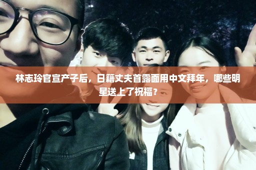 林志玲官宣产子后，日籍丈夫首露面用中文拜年，哪些明星送上了祝福？