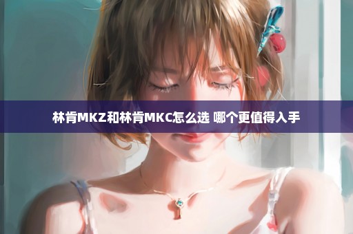 林肯MKZ和林肯MKC怎么选 哪个更值得入手