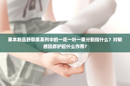 果本新品舒御果系列中的一花一叶一果分别指什么？对敏感肌修护起什么作用？