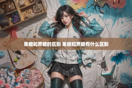 果糖和蔗糖的区别 果糖和蔗糖有什么区别