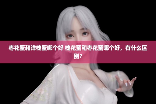 枣花蜜和洋槐蜜哪个好 槐花蜜和枣花蜜哪个好，有什么区别？