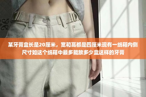 某牙膏盒长是20厘米，宽和高都是四厘米现有一纸箱内侧尺寸如这个纸箱中最多能放多少盒这样的牙膏