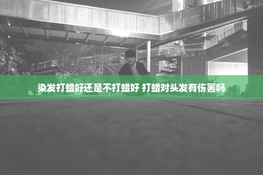 染发打蜡好还是不打蜡好 打蜡对头发有伤害吗