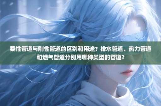 柔性管道与刚性管道的区别和用途？排水管道、热力管道和燃气管道分别用哪种类型的管道？
