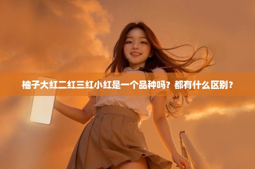 柚子大红二红三红小红是一个品种吗？都有什么区别？