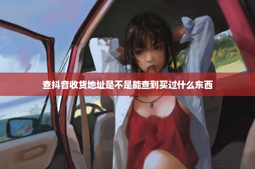 查抖音收货地址是不是能查到买过什么东西