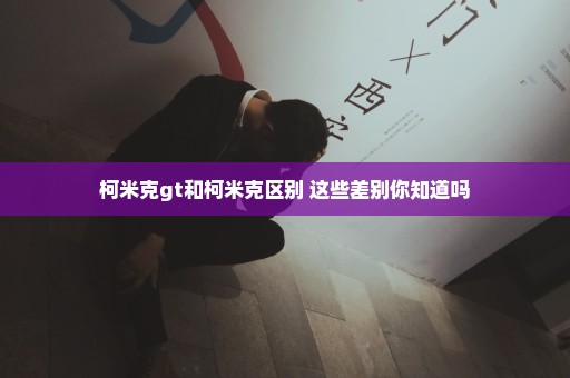 柯米克gt和柯米克区别 这些差别你知道吗