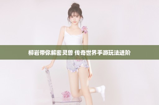 柳岩带你解密灵兽 传奇世界手游玩法进阶