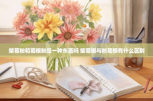 柴葛粉和葛根粉是一种东西吗 柴葛根与粉葛根有什么区别
