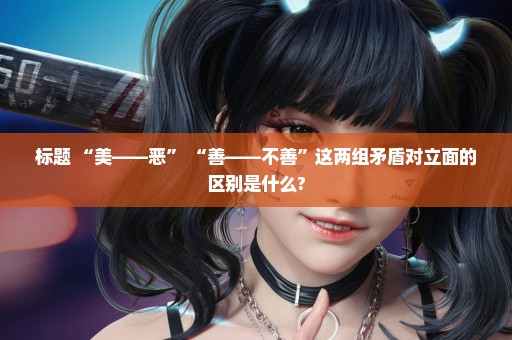标题 “美——恶” “善——不善”这两组矛盾对立面的区别是什么?