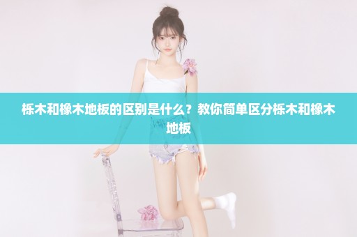 栎木和橡木地板的区别是什么？教你简单区分栎木和橡木地板