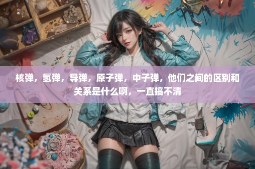 核弹，氢弹，导弹，原子弹，中子弹，他们之间的区别和关系是什么啊，一直搞不清