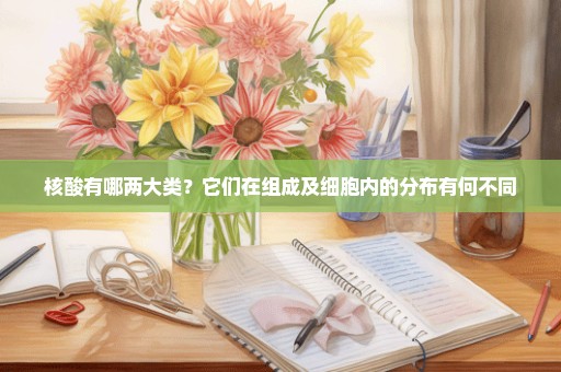核酸有哪两大类？它们在组成及细胞内的分布有何不同