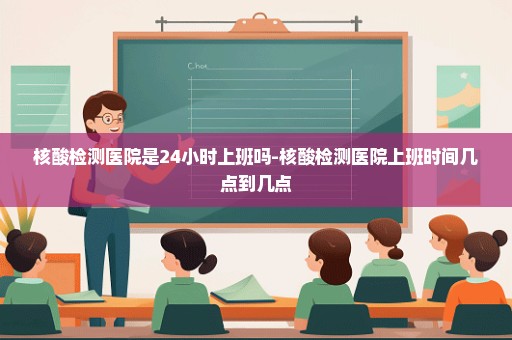 核酸检测医院是24小时上班吗-核酸检测医院上班时间几点到几点