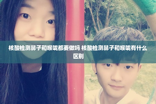 核酸检测鼻子和喉咙都要做吗 核酸检测鼻子和喉咙有什么区别