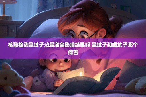 核酸检测鼻拭子沾鼻涕会影响结果吗 鼻拭子和咽拭子哪个痛苦