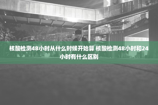 核酸检测48小时从什么时候开始算 核酸检测48小时和24小时有什么区别