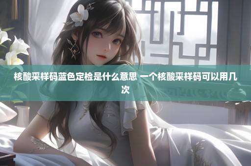 核酸采样码蓝色定检是什么意思 一个核酸采样码可以用几次