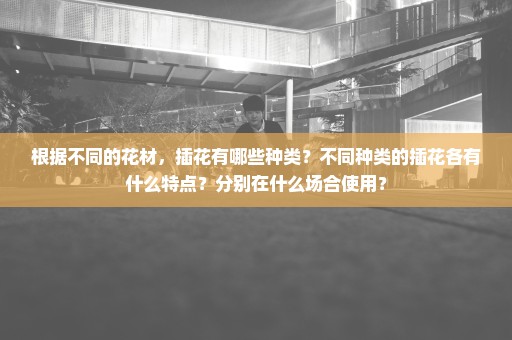 根据不同的花材，插花有哪些种类？不同种类的插花各有什么特点？分别在什么场合使用？