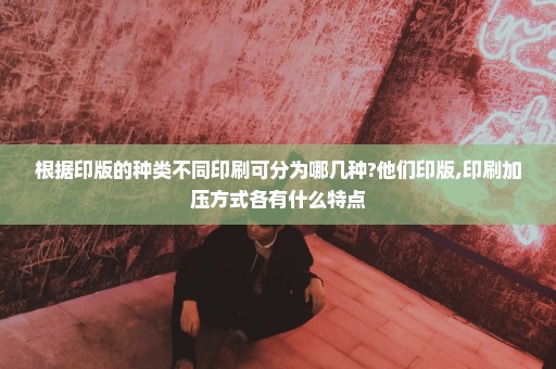 根据印版的种类不同印刷可分为哪几种?他们印版,印刷加压方式各有什么特点