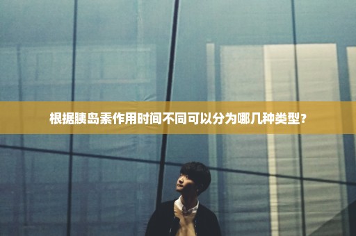 根据胰岛素作用时间不同可以分为哪几种类型？
